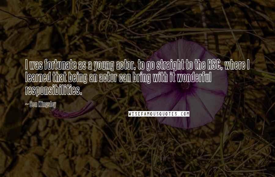 Ben Kingsley Quotes: I was fortunate as a young actor, to go straight to the RSC, where I learned that being an actor can bring with it wonderful responsibilities.