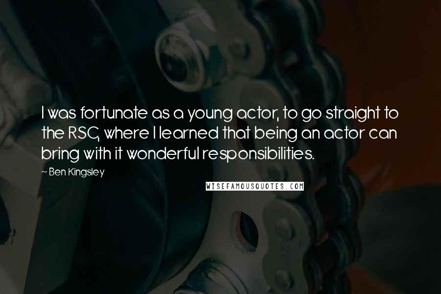 Ben Kingsley Quotes: I was fortunate as a young actor, to go straight to the RSC, where I learned that being an actor can bring with it wonderful responsibilities.