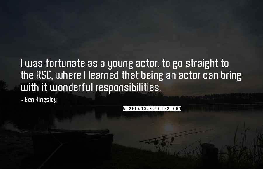 Ben Kingsley Quotes: I was fortunate as a young actor, to go straight to the RSC, where I learned that being an actor can bring with it wonderful responsibilities.