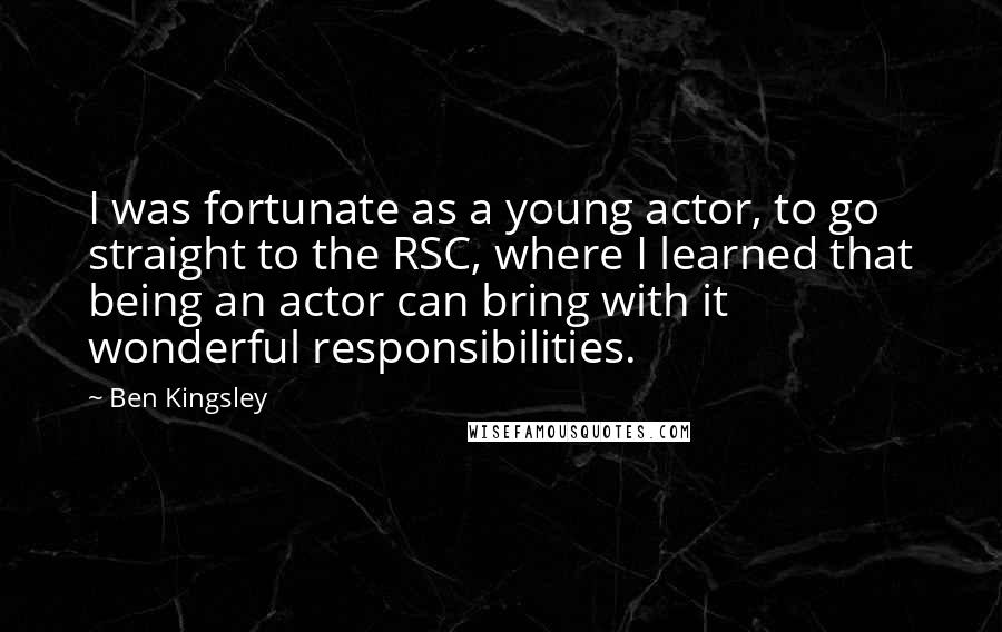 Ben Kingsley Quotes: I was fortunate as a young actor, to go straight to the RSC, where I learned that being an actor can bring with it wonderful responsibilities.