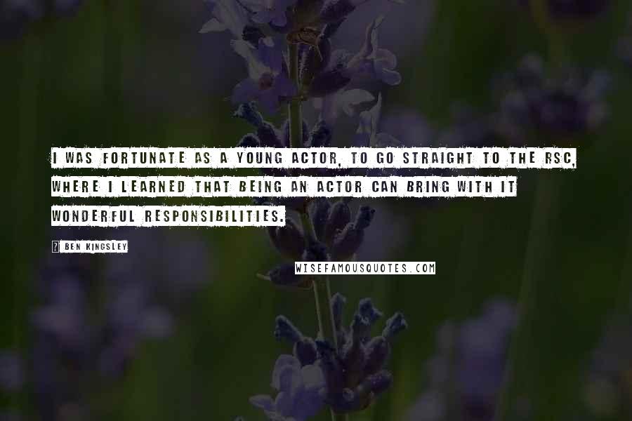 Ben Kingsley Quotes: I was fortunate as a young actor, to go straight to the RSC, where I learned that being an actor can bring with it wonderful responsibilities.