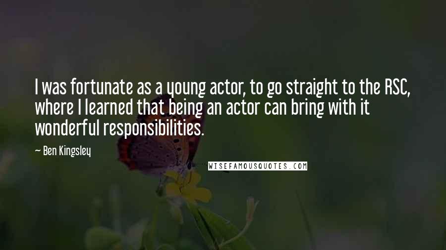 Ben Kingsley Quotes: I was fortunate as a young actor, to go straight to the RSC, where I learned that being an actor can bring with it wonderful responsibilities.