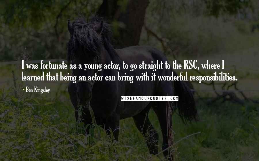 Ben Kingsley Quotes: I was fortunate as a young actor, to go straight to the RSC, where I learned that being an actor can bring with it wonderful responsibilities.