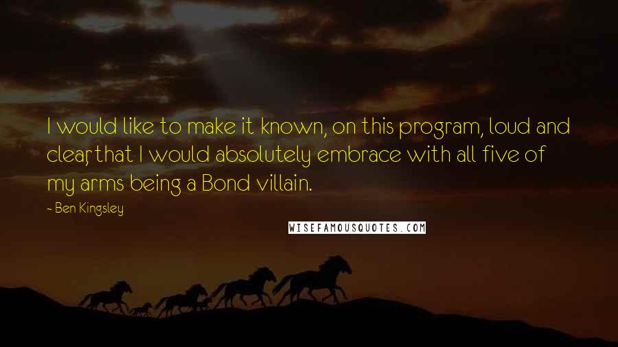 Ben Kingsley Quotes: I would like to make it known, on this program, loud and clear, that I would absolutely embrace with all five of my arms being a Bond villain.