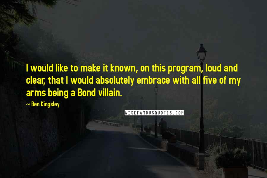 Ben Kingsley Quotes: I would like to make it known, on this program, loud and clear, that I would absolutely embrace with all five of my arms being a Bond villain.