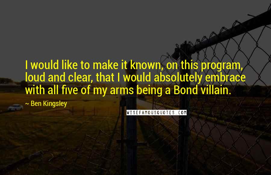 Ben Kingsley Quotes: I would like to make it known, on this program, loud and clear, that I would absolutely embrace with all five of my arms being a Bond villain.