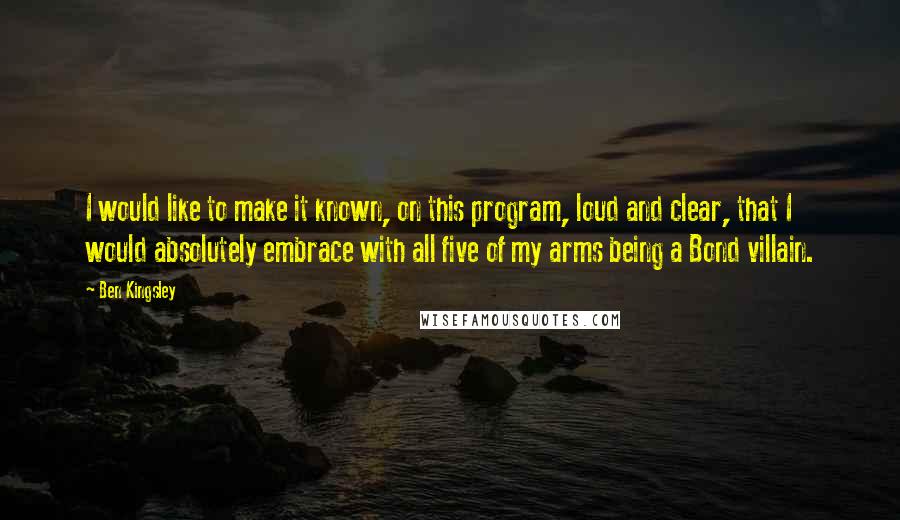 Ben Kingsley Quotes: I would like to make it known, on this program, loud and clear, that I would absolutely embrace with all five of my arms being a Bond villain.