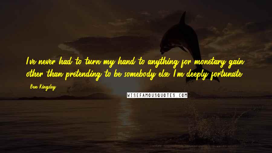 Ben Kingsley Quotes: I've never had to turn my hand to anything for monetary gain, other than pretending to be somebody else. I'm deeply fortunate.