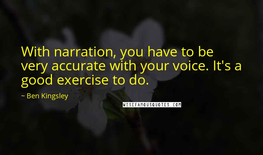 Ben Kingsley Quotes: With narration, you have to be very accurate with your voice. It's a good exercise to do.