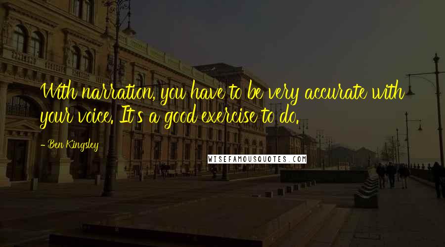 Ben Kingsley Quotes: With narration, you have to be very accurate with your voice. It's a good exercise to do.