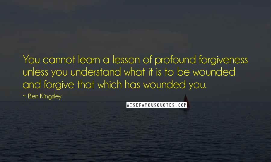 Ben Kingsley Quotes: You cannot learn a lesson of profound forgiveness unless you understand what it is to be wounded and forgive that which has wounded you.