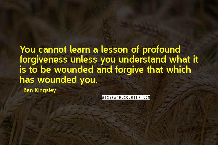 Ben Kingsley Quotes: You cannot learn a lesson of profound forgiveness unless you understand what it is to be wounded and forgive that which has wounded you.