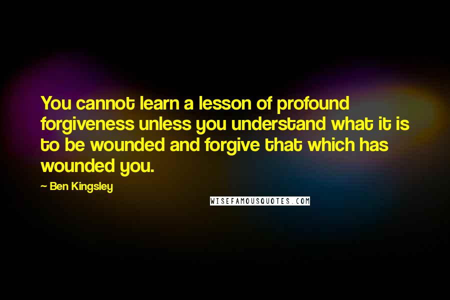 Ben Kingsley Quotes: You cannot learn a lesson of profound forgiveness unless you understand what it is to be wounded and forgive that which has wounded you.