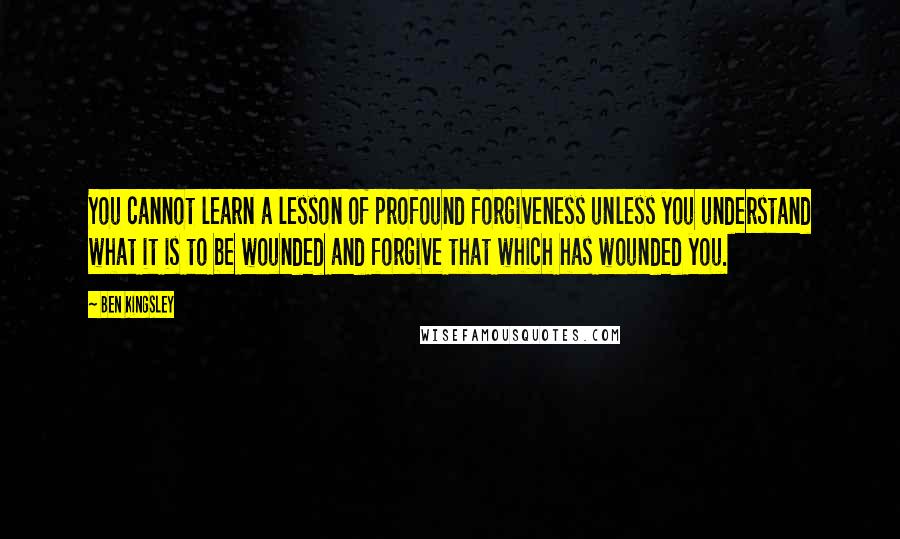 Ben Kingsley Quotes: You cannot learn a lesson of profound forgiveness unless you understand what it is to be wounded and forgive that which has wounded you.