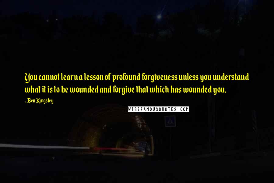 Ben Kingsley Quotes: You cannot learn a lesson of profound forgiveness unless you understand what it is to be wounded and forgive that which has wounded you.