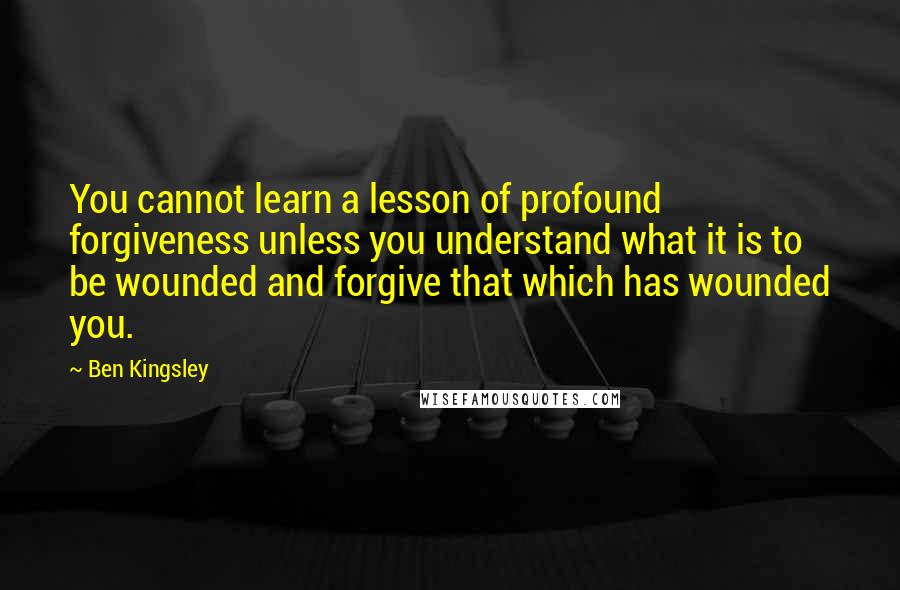 Ben Kingsley Quotes: You cannot learn a lesson of profound forgiveness unless you understand what it is to be wounded and forgive that which has wounded you.