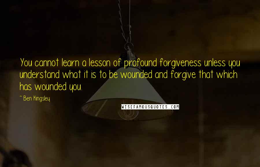 Ben Kingsley Quotes: You cannot learn a lesson of profound forgiveness unless you understand what it is to be wounded and forgive that which has wounded you.