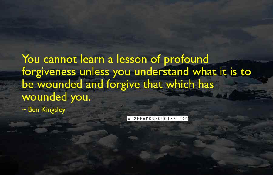 Ben Kingsley Quotes: You cannot learn a lesson of profound forgiveness unless you understand what it is to be wounded and forgive that which has wounded you.