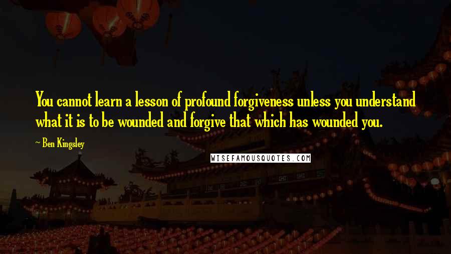 Ben Kingsley Quotes: You cannot learn a lesson of profound forgiveness unless you understand what it is to be wounded and forgive that which has wounded you.