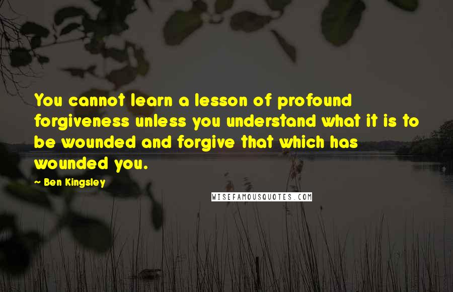 Ben Kingsley Quotes: You cannot learn a lesson of profound forgiveness unless you understand what it is to be wounded and forgive that which has wounded you.