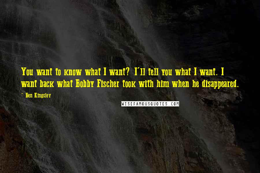 Ben Kingsley Quotes: You want to know what I want? I'll tell you what I want. I want back what Bobby Fischer took with him when he disappeared.