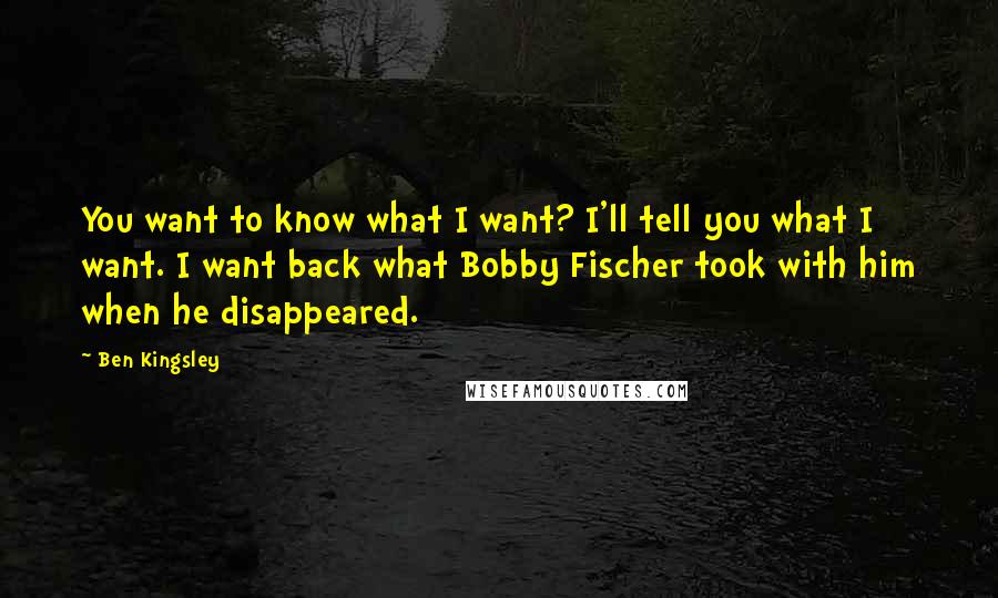 Ben Kingsley Quotes: You want to know what I want? I'll tell you what I want. I want back what Bobby Fischer took with him when he disappeared.