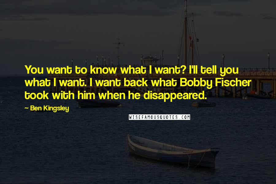 Ben Kingsley Quotes: You want to know what I want? I'll tell you what I want. I want back what Bobby Fischer took with him when he disappeared.