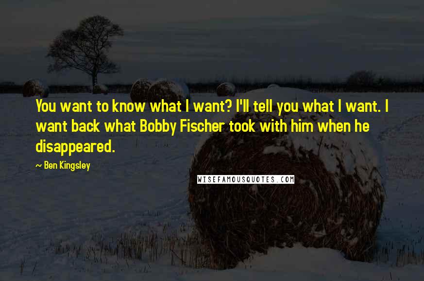 Ben Kingsley Quotes: You want to know what I want? I'll tell you what I want. I want back what Bobby Fischer took with him when he disappeared.