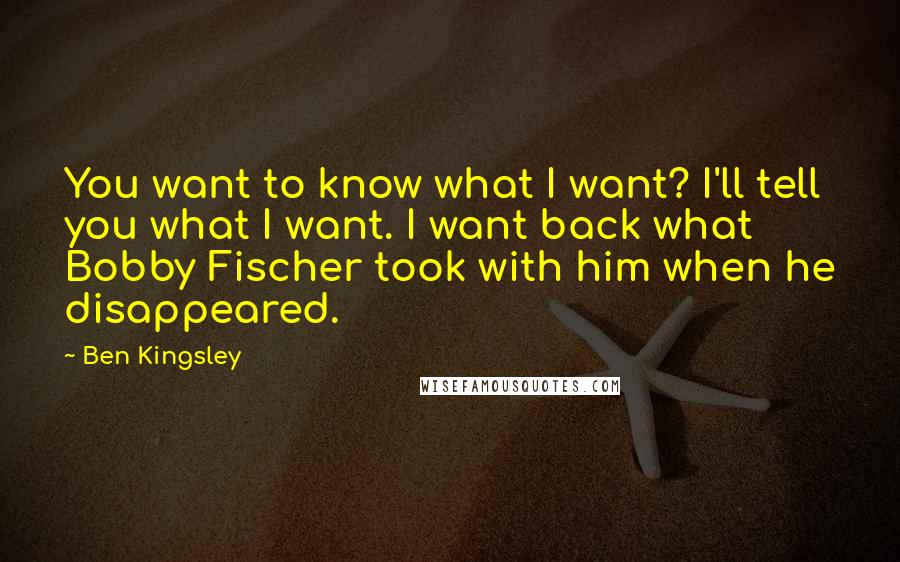 Ben Kingsley Quotes: You want to know what I want? I'll tell you what I want. I want back what Bobby Fischer took with him when he disappeared.