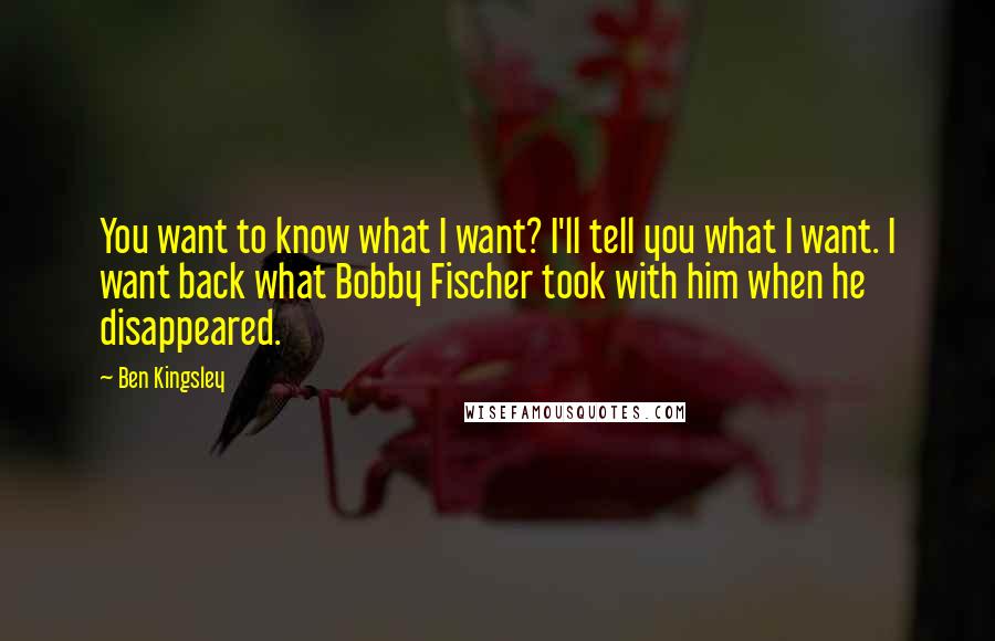 Ben Kingsley Quotes: You want to know what I want? I'll tell you what I want. I want back what Bobby Fischer took with him when he disappeared.