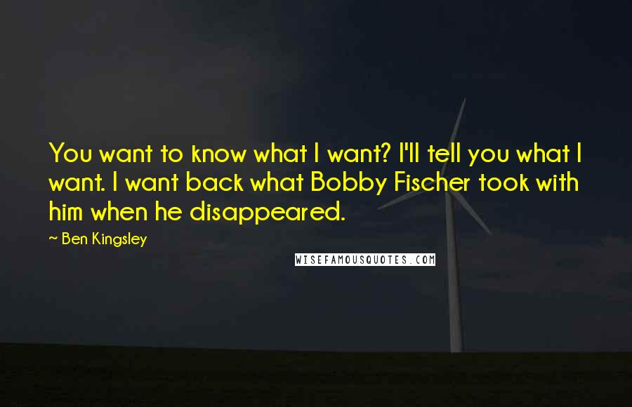 Ben Kingsley Quotes: You want to know what I want? I'll tell you what I want. I want back what Bobby Fischer took with him when he disappeared.