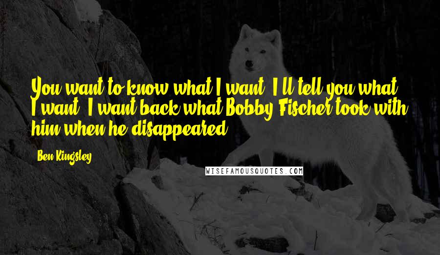 Ben Kingsley Quotes: You want to know what I want? I'll tell you what I want. I want back what Bobby Fischer took with him when he disappeared.