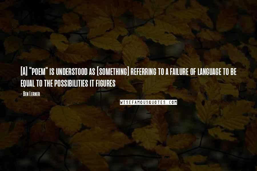 Ben Lerner Quotes: [A] "poem" is understood as [something] referring to a failure of language to be equal to the possibilities it figures