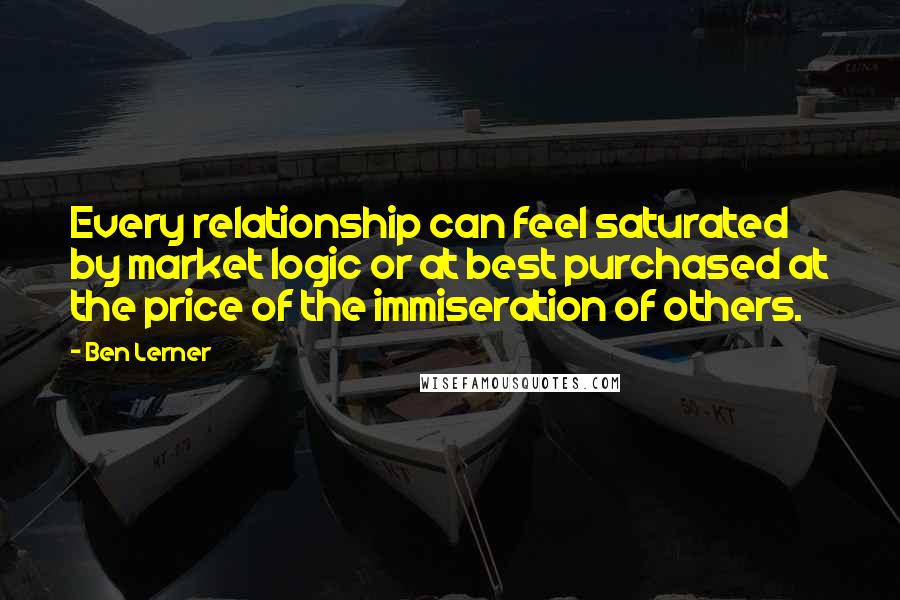 Ben Lerner Quotes: Every relationship can feel saturated by market logic or at best purchased at the price of the immiseration of others.