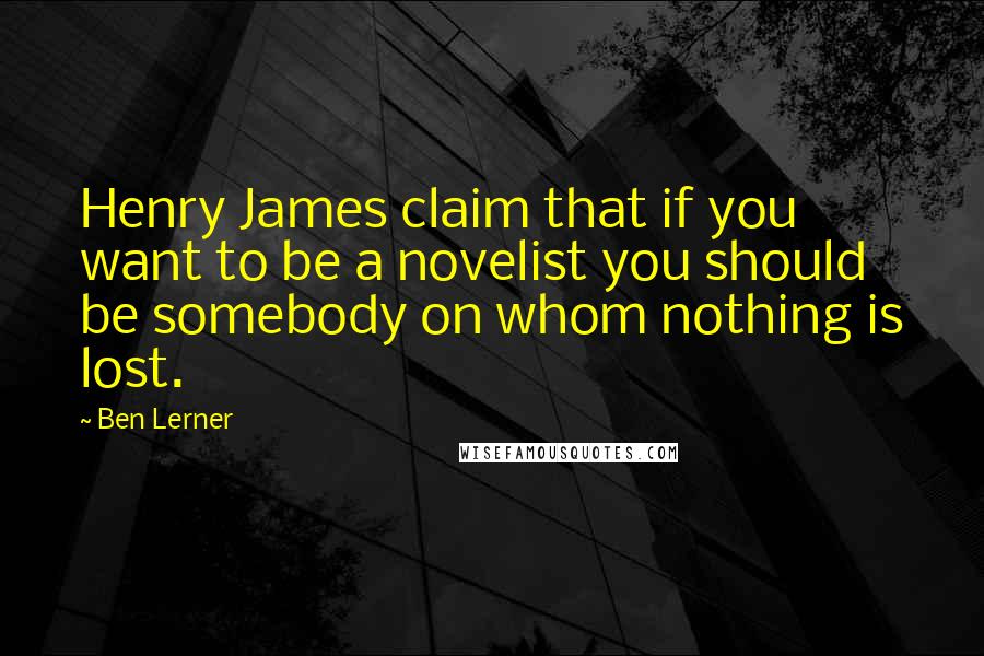 Ben Lerner Quotes: Henry James claim that if you want to be a novelist you should be somebody on whom nothing is lost.