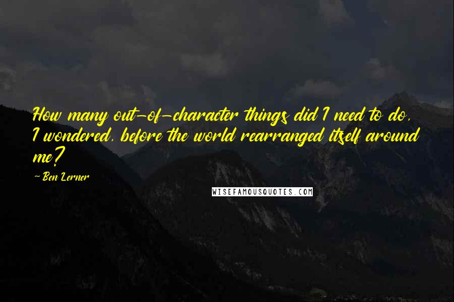 Ben Lerner Quotes: How many out-of-character things did I need to do, I wondered, before the world rearranged itself around me?