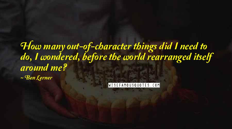 Ben Lerner Quotes: How many out-of-character things did I need to do, I wondered, before the world rearranged itself around me?