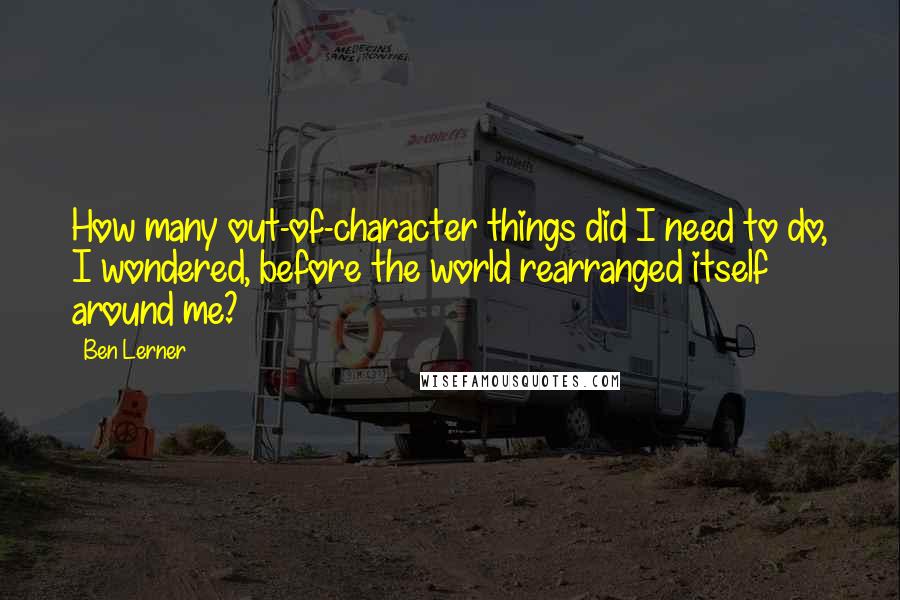 Ben Lerner Quotes: How many out-of-character things did I need to do, I wondered, before the world rearranged itself around me?