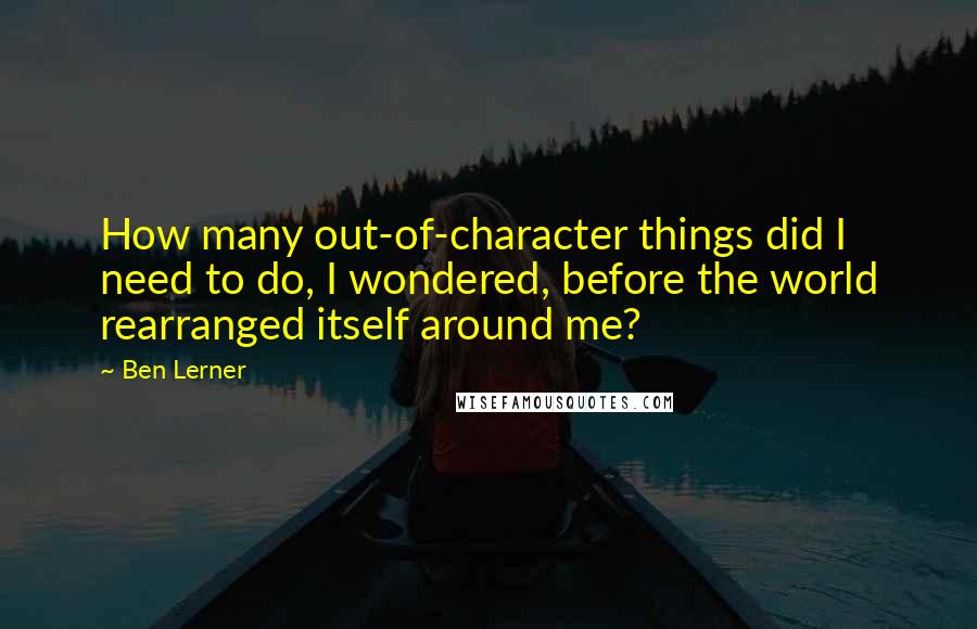 Ben Lerner Quotes: How many out-of-character things did I need to do, I wondered, before the world rearranged itself around me?