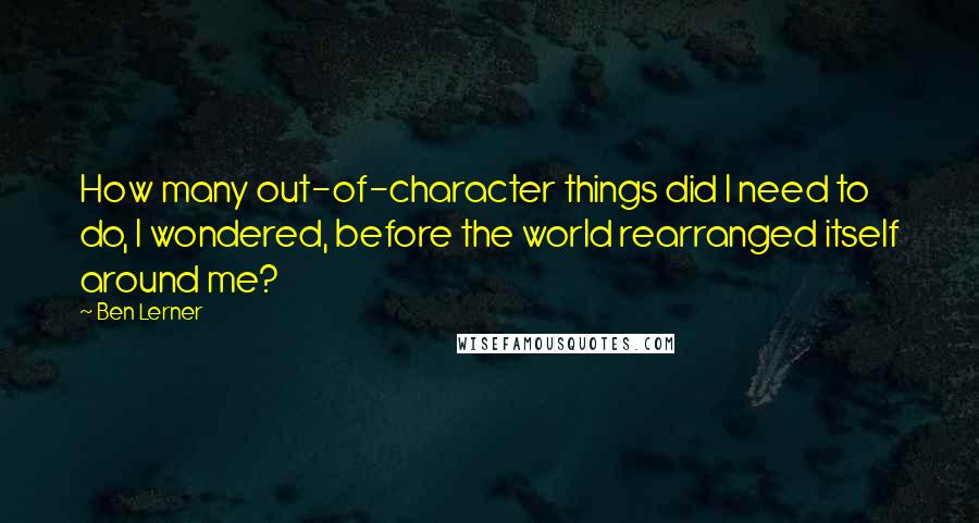 Ben Lerner Quotes: How many out-of-character things did I need to do, I wondered, before the world rearranged itself around me?