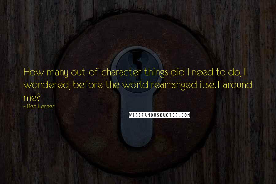 Ben Lerner Quotes: How many out-of-character things did I need to do, I wondered, before the world rearranged itself around me?
