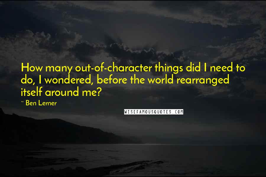 Ben Lerner Quotes: How many out-of-character things did I need to do, I wondered, before the world rearranged itself around me?