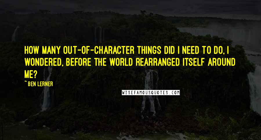 Ben Lerner Quotes: How many out-of-character things did I need to do, I wondered, before the world rearranged itself around me?