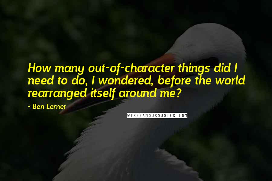 Ben Lerner Quotes: How many out-of-character things did I need to do, I wondered, before the world rearranged itself around me?