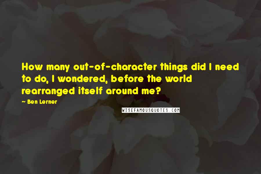 Ben Lerner Quotes: How many out-of-character things did I need to do, I wondered, before the world rearranged itself around me?