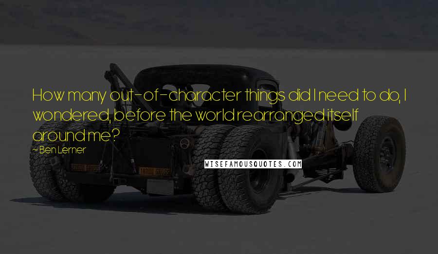 Ben Lerner Quotes: How many out-of-character things did I need to do, I wondered, before the world rearranged itself around me?