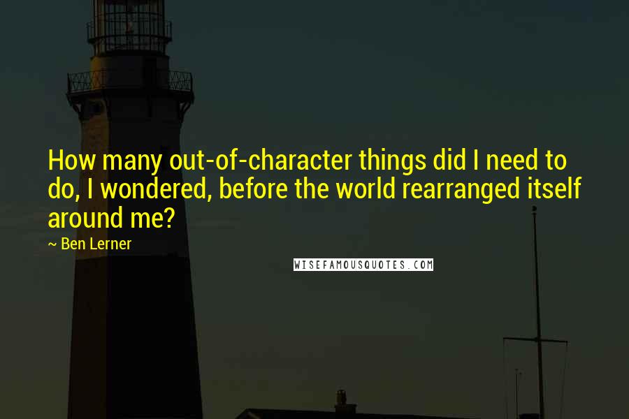 Ben Lerner Quotes: How many out-of-character things did I need to do, I wondered, before the world rearranged itself around me?