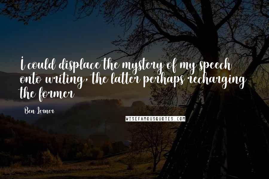 Ben Lerner Quotes: I could displace the mystery of my speech onto writing, the latter perhaps recharging the former