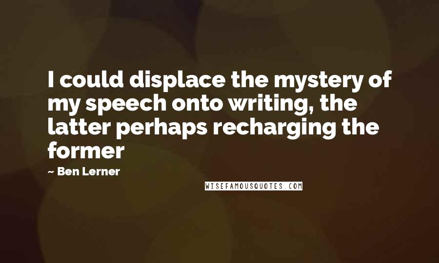 Ben Lerner Quotes: I could displace the mystery of my speech onto writing, the latter perhaps recharging the former