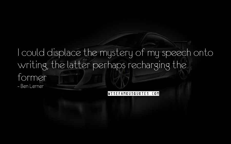 Ben Lerner Quotes: I could displace the mystery of my speech onto writing, the latter perhaps recharging the former